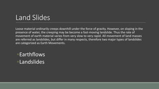 Land Slides
Loose material ordinarily creeps downhill under the force of gravity. However, on sloping in the
presence of water, the creeping may be become a fast-moving landslide. Thus the rate of
movement of earth material varies from very slow to very rapid. All movement of land masses
are referred as landslides, but differ in many respects, therefore two major types of landslides
are categorized as Earth Movements.
◦Earthflows
◦Landslides
 