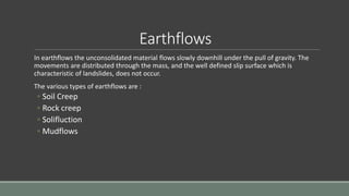 Earthflows
In earthflows the unconsolidated material flows slowly downhill under the pull of gravity. The
movements are distributed through the mass, and the well defined slip surface which is
characteristic of landslides, does not occur.
The various types of earthflows are :
◦ Soil Creep
◦ Rock creep
◦ Solifluction
◦ Mudflows
 