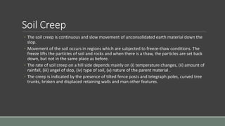 Soil Creep
◦ The soil creep is continuous and slow movement of unconsolidated earth material down the
slop.
◦ Movement of the soil occurs in regions which are subjected to freeze-thaw conditions. The
freeze lifts the particles of soil and rocks and when there is a thaw, the particles are set back
down, but not in the same place as before.
◦ The rate of soil creep on a hill side depends mainly on (i) temperature changes, (ii) amount of
rainfall, (iii) angel of slop, (iv) type of soil, (v) nature of the parent material .
◦ The creep is indicated by the presence of tilted fence posts and telegraph poles, curved tree
trunks, broken and displaced retaining walls and man other features.
 