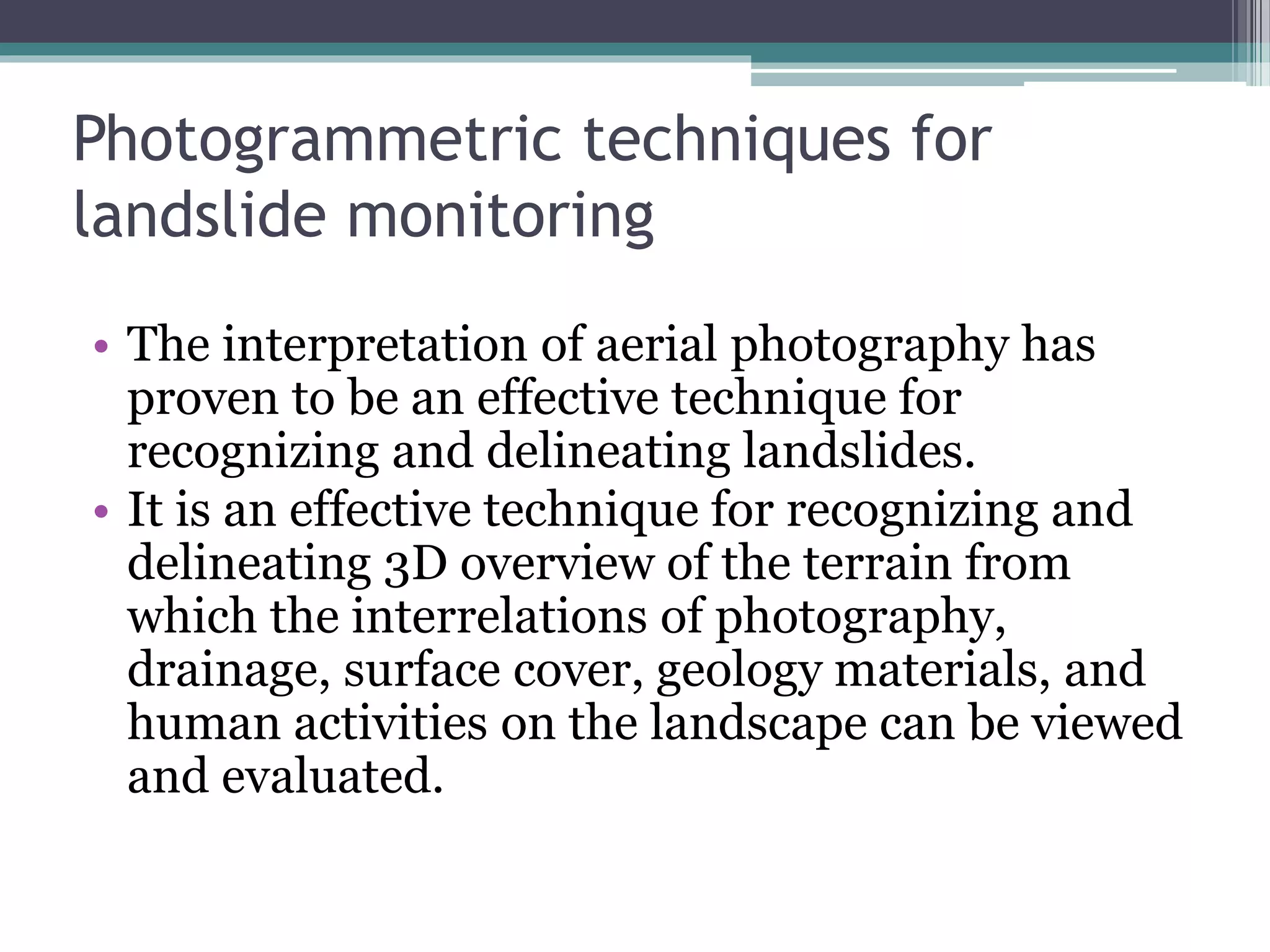 Photogrammetric techniques for
landslide monitoring
• The interpretation of aerial photography has
proven to be an effective technique for
recognizing and delineating landslides.
• It is an effective technique for recognizing and
delineating 3D overview of the terrain from
which the interrelations of photography,
drainage, surface cover, geology materials, and
human activities on the landscape can be viewed
and evaluated.
 