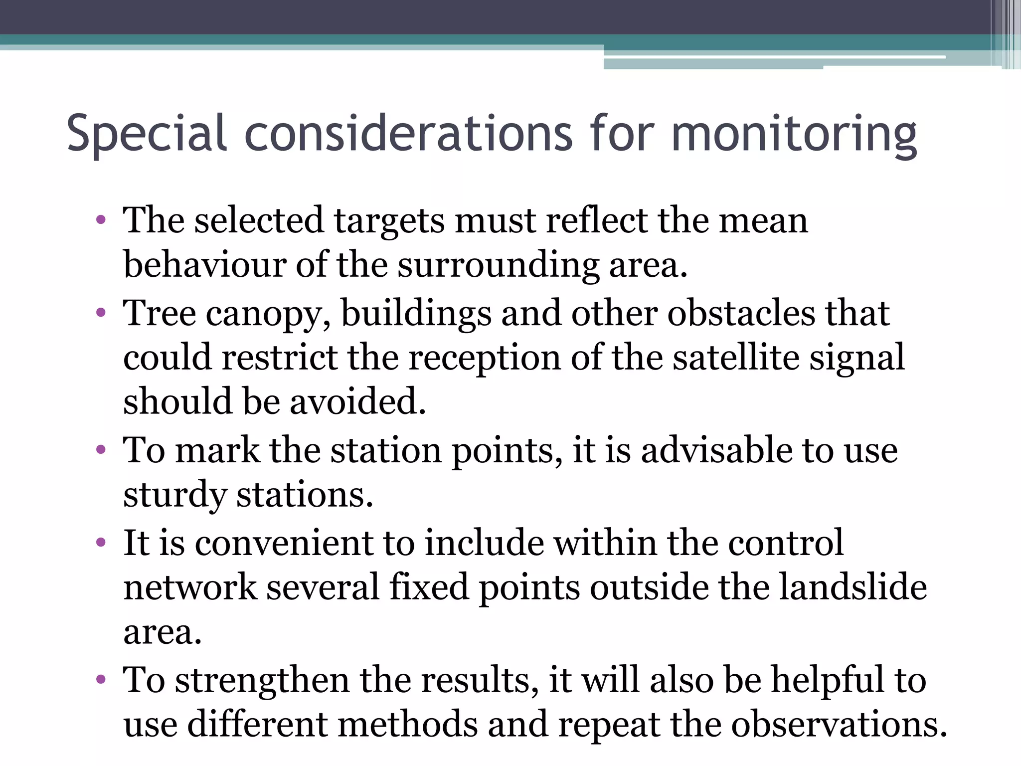 Special considerations for monitoring
• The selected targets must reflect the mean
behaviour of the surrounding area.
• Tree canopy, buildings and other obstacles that
could restrict the reception of the satellite signal
should be avoided.
• To mark the station points, it is advisable to use
sturdy stations.
• It is convenient to include within the control
network several fixed points outside the landslide
area.
• To strengthen the results, it will also be helpful to
use different methods and repeat the observations.
 