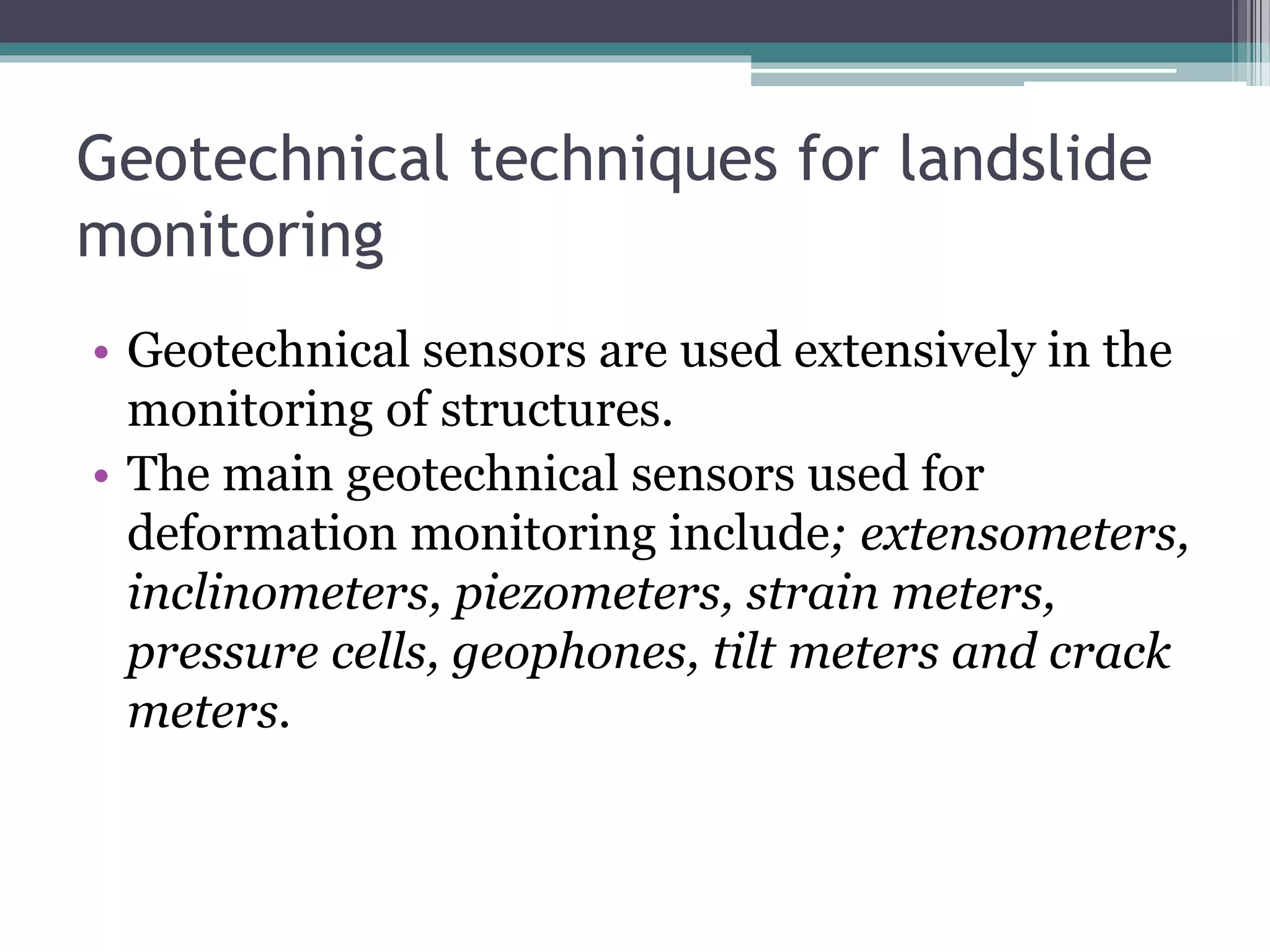 Geotechnical techniques for landslide
monitoring
• Geotechnical sensors are used extensively in the
monitoring of structures.
• The main geotechnical sensors used for
deformation monitoring include; extensometers,
inclinometers, piezometers, strain meters,
pressure cells, geophones, tilt meters and crack
meters.
 