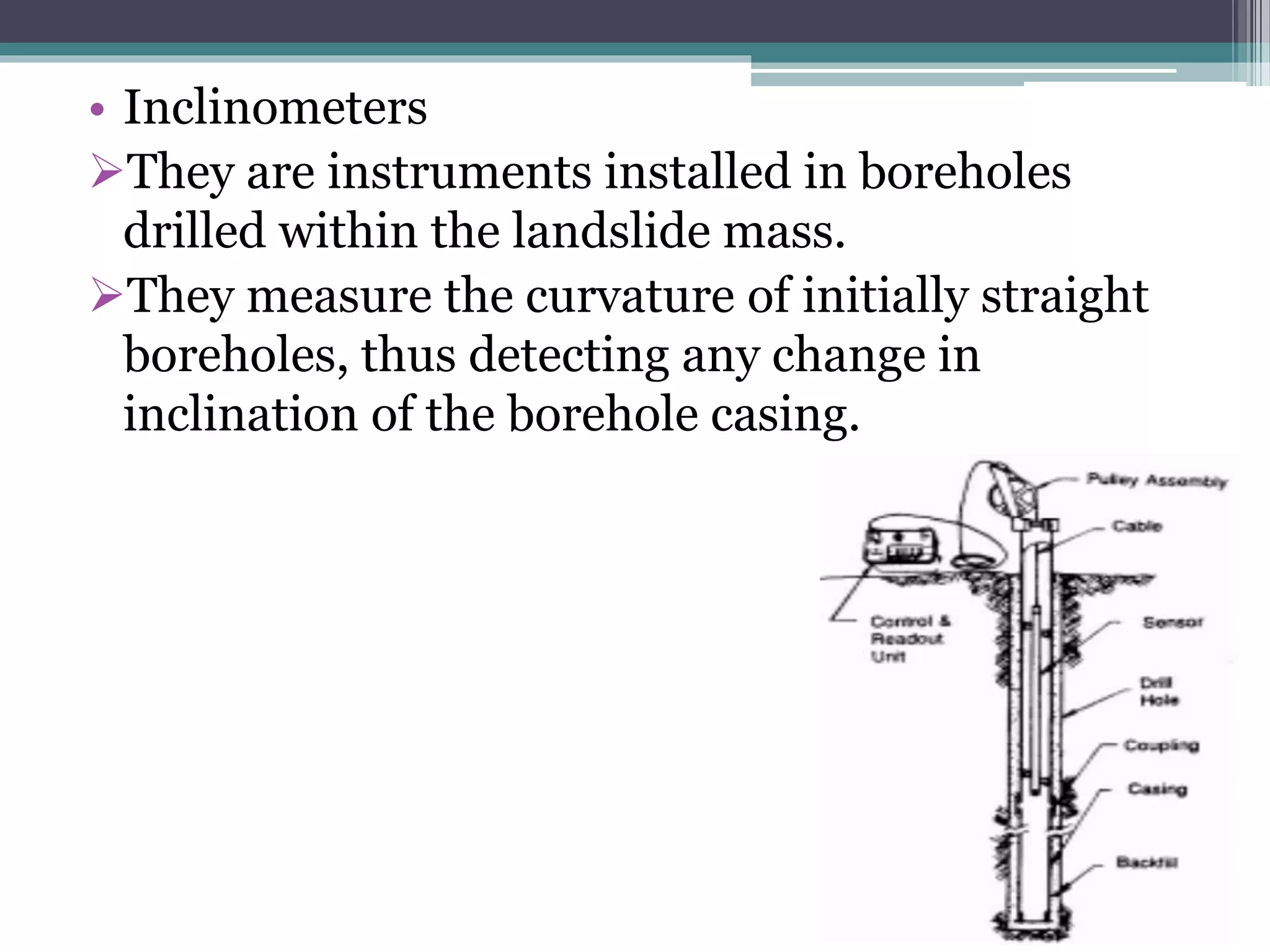 • Inclinometers
They are instruments installed in boreholes
drilled within the landslide mass.
They measure the curvature of initially straight
boreholes, thus detecting any change in
inclination of the borehole casing.
 