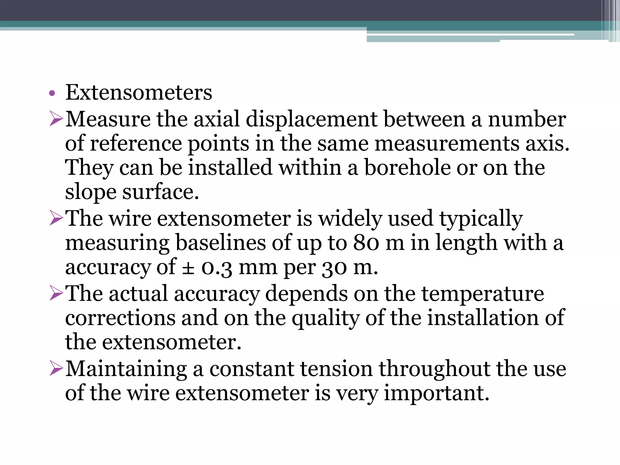 • Extensometers
Measure the axial displacement between a number
of reference points in the same measurements axis.
They can be installed within a borehole or on the
slope surface.
The wire extensometer is widely used typically
measuring baselines of up to 80 m in length with a
accuracy of ± 0.3 mm per 30 m.
The actual accuracy depends on the temperature
corrections and on the quality of the installation of
the extensometer.
Maintaining a constant tension throughout the use
of the wire extensometer is very important.
 