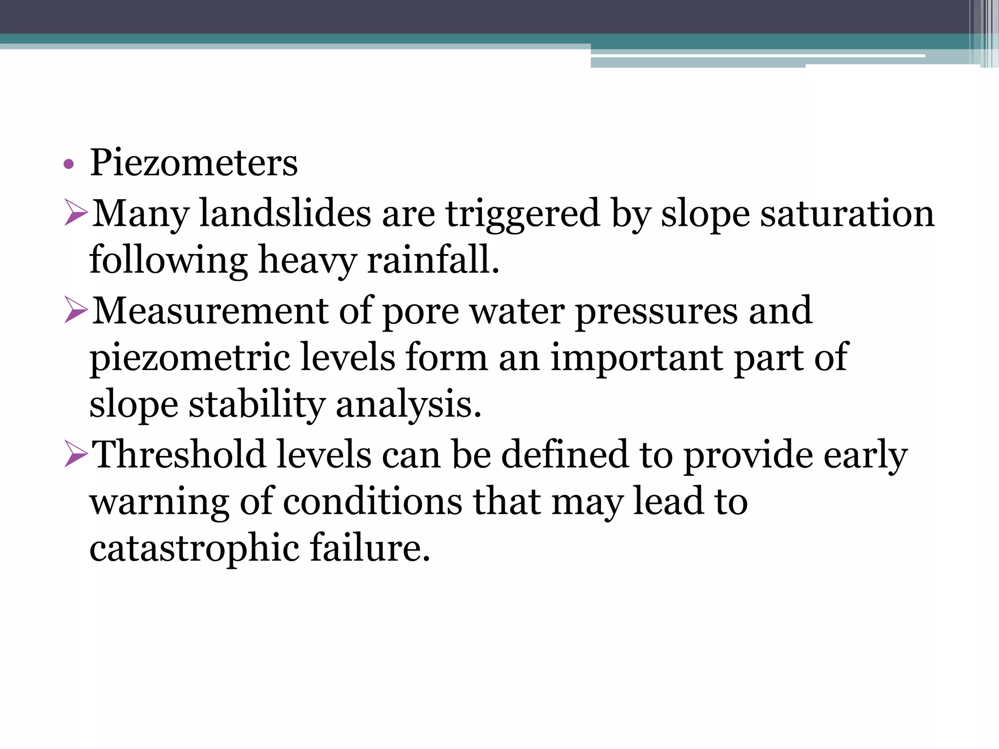 • Piezometers
Many landslides are triggered by slope saturation
following heavy rainfall.
Measurement of pore water pressures and
piezometric levels form an important part of
slope stability analysis.
Threshold levels can be defined to provide early
warning of conditions that may lead to
catastrophic failure.
 