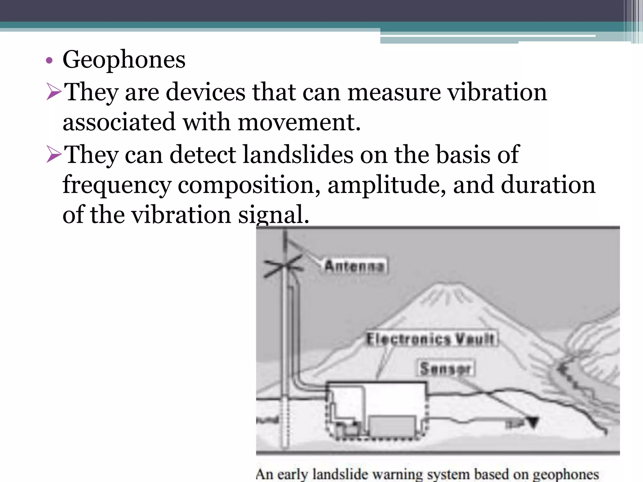 • Geophones
They are devices that can measure vibration
associated with movement.
They can detect landslides on the basis of
frequency composition, amplitude, and duration
of the vibration signal.
 
