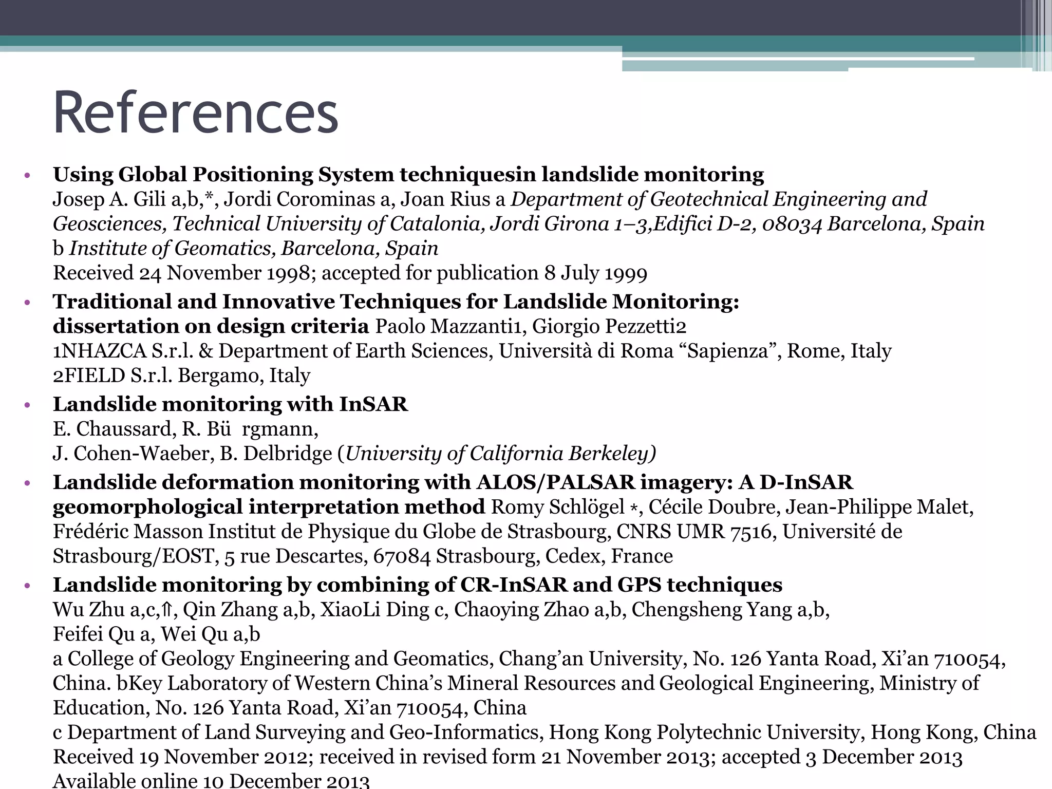 References
• Using Global Positioning System techniquesin landslide monitoring
Josep A. Gili a,b,*, Jordi Corominas a, Joan Rius a Department of Geotechnical Engineering and
Geosciences, Technical University of Catalonia, Jordi Girona 1–3,Edifici D-2, 08034 Barcelona, Spain
b Institute of Geomatics, Barcelona, Spain
Received 24 November 1998; accepted for publication 8 July 1999
• Traditional and Innovative Techniques for Landslide Monitoring:
dissertation on design criteria Paolo Mazzanti1, Giorgio Pezzetti2
1NHAZCA S.r.l. & Department of Earth Sciences, Università di Roma “Sapienza”, Rome, Italy
2FIELD S.r.l. Bergamo, Italy
• Landslide monitoring with InSAR
E. Chaussard, R. Bü rgmann,
J. Cohen-Waeber, B. Delbridge (University of California Berkeley)
• Landslide deformation monitoring with ALOS/PALSAR imagery: A D-InSAR
geomorphological interpretation method Romy Schlögel ⁎, Cécile Doubre, Jean-Philippe Malet,
Frédéric Masson Institut de Physique du Globe de Strasbourg, CNRS UMR 7516, Université de
Strasbourg/EOST, 5 rue Descartes, 67084 Strasbourg, Cedex, France
• Landslide monitoring by combining of CR-InSAR and GPS techniques
Wu Zhu a,c,⇑, Qin Zhang a,b, XiaoLi Ding c, Chaoying Zhao a,b, Chengsheng Yang a,b,
Feifei Qu a, Wei Qu a,b
a College of Geology Engineering and Geomatics, Chang’an University, No. 126 Yanta Road, Xi’an 710054,
China. bKey Laboratory of Western China’s Mineral Resources and Geological Engineering, Ministry of
Education, No. 126 Yanta Road, Xi’an 710054, China
c Department of Land Surveying and Geo-Informatics, Hong Kong Polytechnic University, Hong Kong, China
Received 19 November 2012; received in revised form 21 November 2013; accepted 3 December 2013
Available online 10 December 2013
 