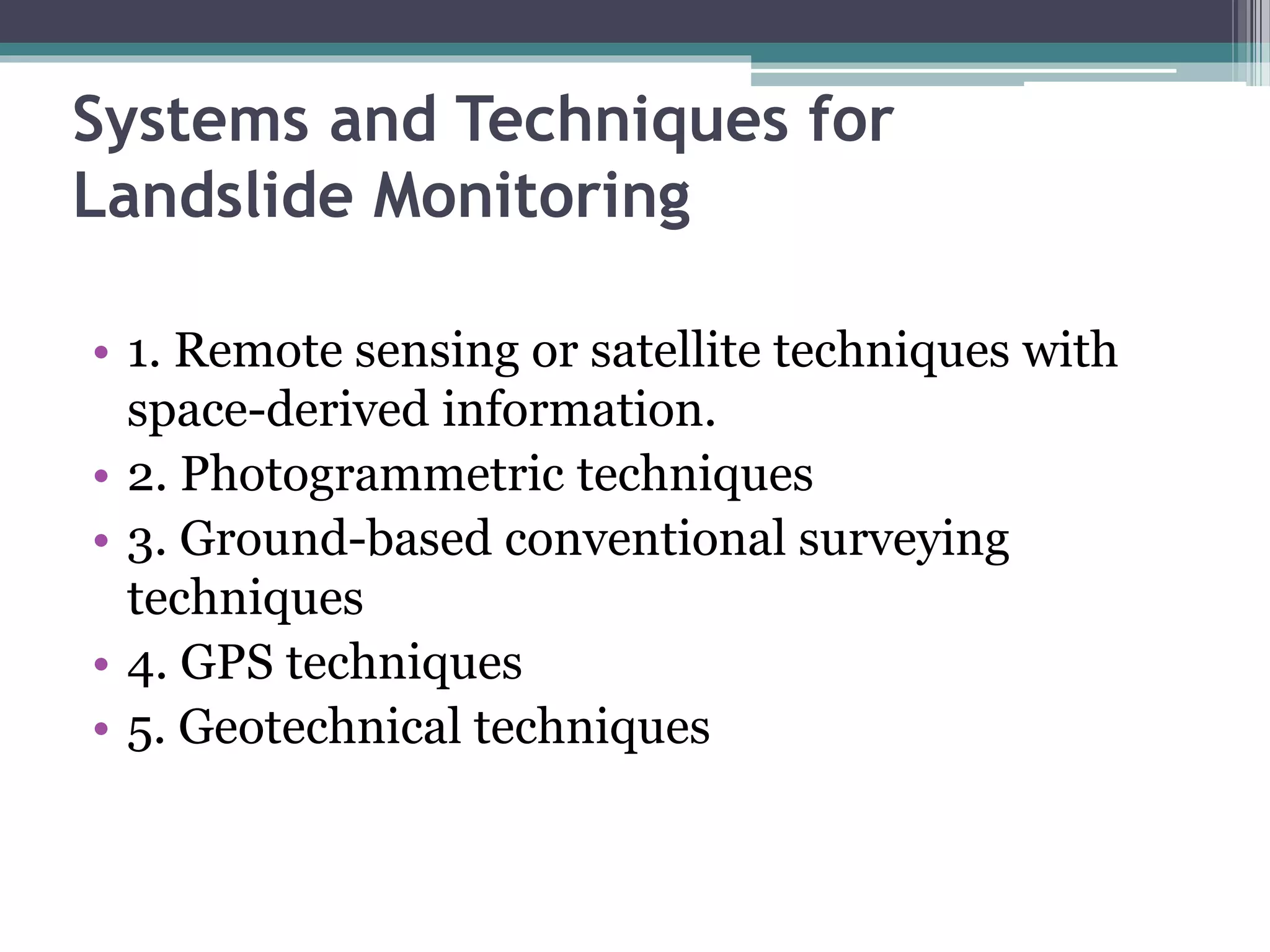 Systems and Techniques for
Landslide Monitoring
• 1. Remote sensing or satellite techniques with
space-derived information.
• 2. Photogrammetric techniques
• 3. Ground-based conventional surveying
techniques
• 4. GPS techniques
• 5. Geotechnical techniques
 