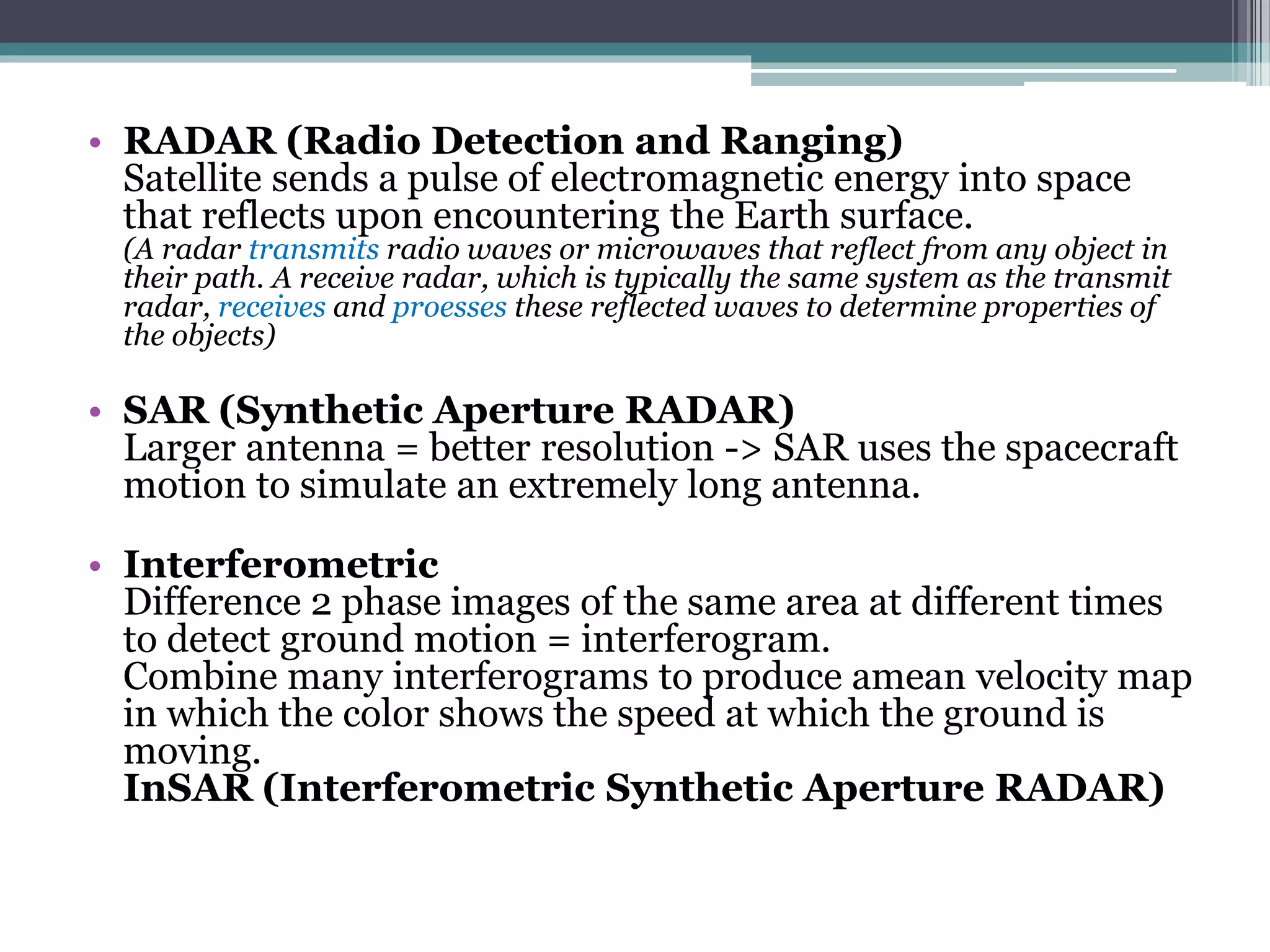 • RADAR (Radio Detection and Ranging)
Satellite sends a pulse of electromagnetic energy into space
that reflects upon encountering the Earth surface.
(A radar transmits radio waves or microwaves that reflect from any object in
their path. A receive radar, which is typically the same system as the transmit
radar, receives and proesses these reflected waves to determine properties of
the objects)
• SAR (Synthetic Aperture RADAR)
Larger antenna = better resolution -> SAR uses the spacecraft
motion to simulate an extremely long antenna.
• Interferometric
Difference 2 phase images of the same area at different times
to detect ground motion = interferogram.
Combine many interferograms to produce amean velocity map
in which the color shows the speed at which the ground is
moving.
InSAR (Interferometric Synthetic Aperture RADAR)
 
