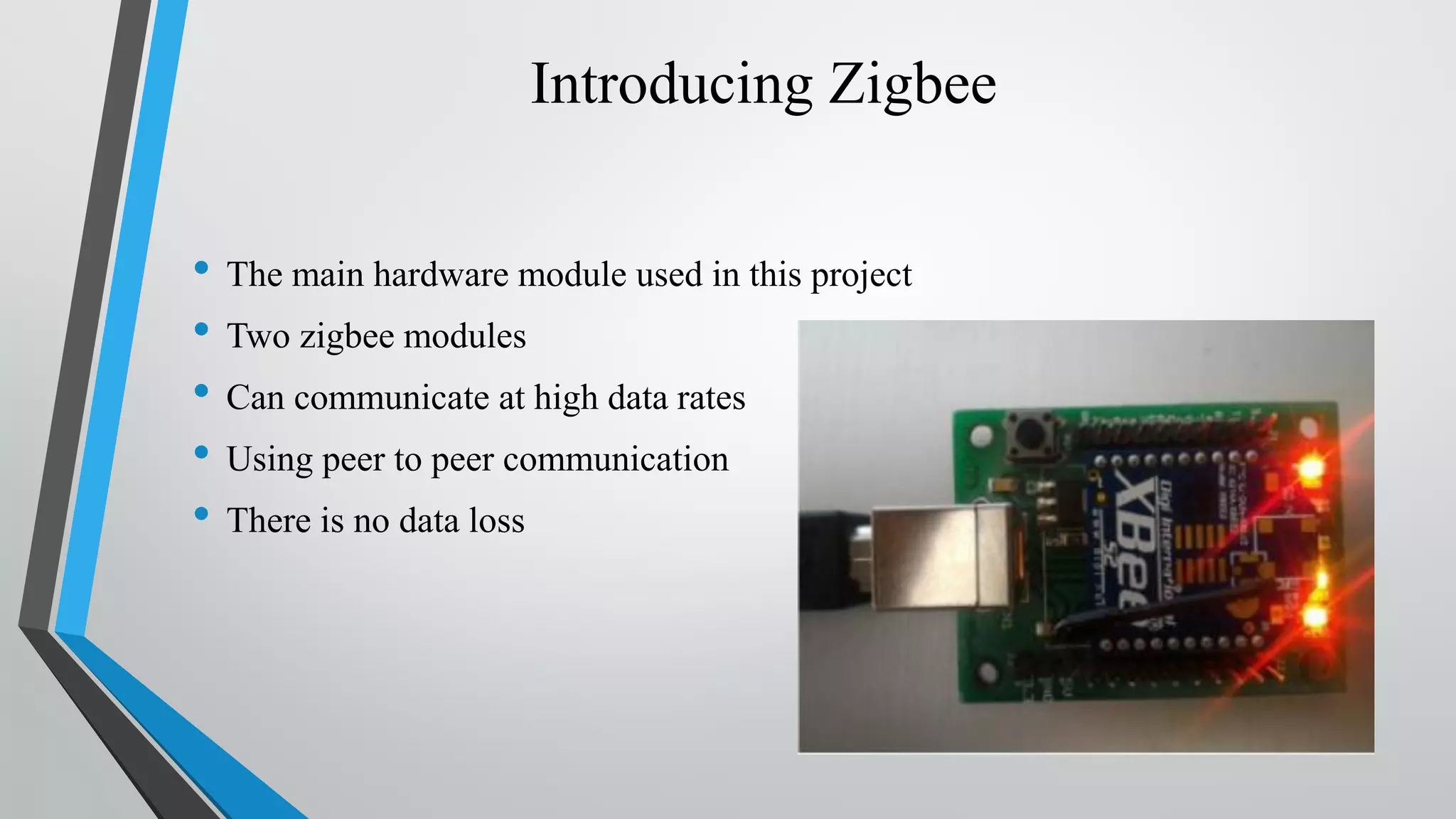 Introducing Zigbee • The main hardware module used in this project • Two zigbee modules • Can communicate at high data rates • Using peer to peer communication • There is no data loss 