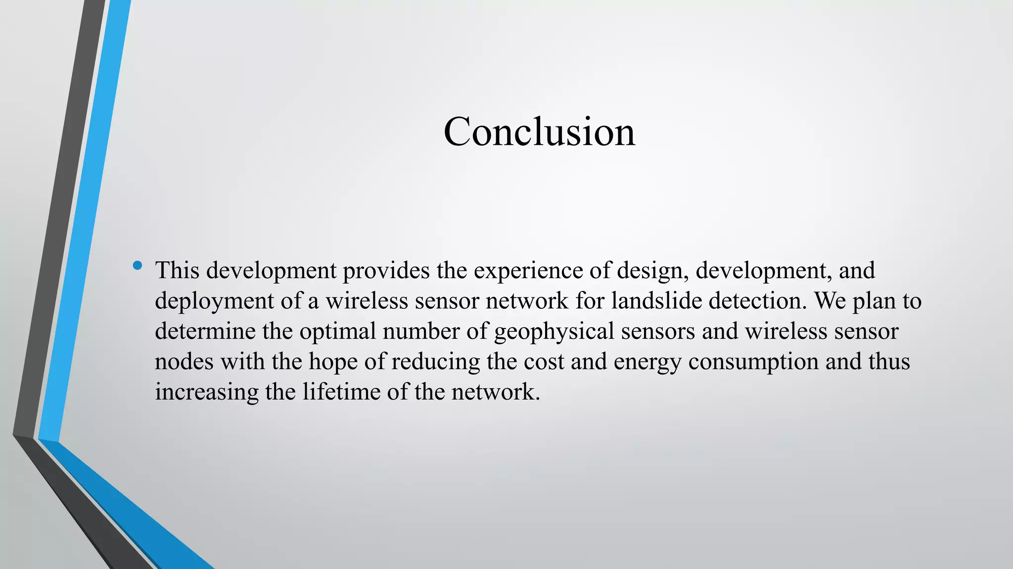 Conclusion • This development provides the experience of design, development, and deployment of a wireless sensor network for landslide detection. We plan to determine the optimal number of geophysical sensors and wireless sensor nodes with the hope of reducing the cost and energy consumption and thus increasing the lifetime of the network. 