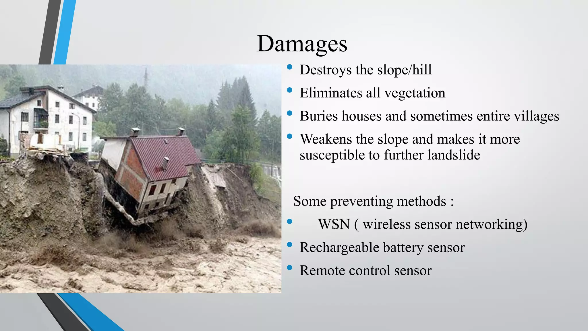 Damages • Destroys the slope/hill • Eliminates all vegetation • Buries houses and sometimes entire villages • Weakens the slope and makes it more susceptible to further landslide Some preventing methods : • WSN ( wireless sensor networking) • Rechargeable battery sensor • Remote control sensor 