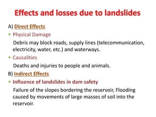 A) Direct Effects
 Physical Damage
Debris may block roads, supply lines (telecommunication,
electricity, water, etc.) and waterways.
 Causalities
Deaths and injuries to people and animals.
B) Indirect Effects
 Influence of landslides in dam safety
Failure of the slopes bordering the reservoir, Flooding
caused by movements of large masses of soil into the
reservoir.
 
