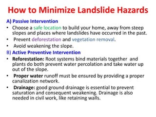 How to Minimize Landslide Hazards
A) Passive Intervention
• Choose a safe location to build your home, away from steep
slopes and places where landslides have occurred in the past.
• Prevent deforestation and vegetation removal.
• Avoid weakening the slope.
B) Active Preventive Intervention
• Reforestation: Root systems bind materials together and
plants do both prevent water percolation and take water up
out of the slope.
• Proper water runoff must be ensured by providing a proper
canalization network.
• Drainage: good ground drainage is essential to prevent
saturation and consequent weakening. Drainage is also
needed in civil work, like retaining walls.
 