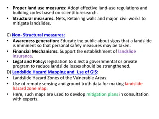 • Proper land use measures: Adopt effective land-use regulations and
building codes based on scientific research.
• Structural measures: Nets, Retaining walls and major civil works to
mitigate landslides.
C) Non- Structural measures:
• Awareness generation: Educate the public about signs that a landslide
is imminent so that personal safety measures may be taken.
• Financial Mechanisms: Support the establishment of landslide
insurance.
• Legal and Policy: legislation to direct a governmental or private
program to reduce landslide losses should be strengthened.
D) Landslide Hazard Mapping and Use of GIS:
• Landslide Hazard Zones of the Vulnerable Areas.
• Use of remote sensing and ground truth data for making landslide
hazard zone map.
• Here, such maps are used to develop mitigation plans in consultation
with experts.
 