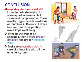 CONCLUSION
Always stay alert and awake!!!
Listen to radio/television for
warnings of intense rainfall,
storm and damp weather. These
usually trigger landslides/debris
or mudflow. ii) Do not cut down
trees or remove vegetation or
avoid slope weakening.
 If the house cannot be
relocated, then ensure proper
drainage and proper retaining
walls.
 Make an evacuation plan in
case of a landslide with all the
emergency items.
 