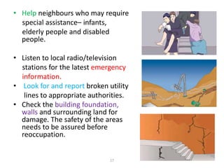 • Help neighbours who may require
special assistance– infants,
elderly people and disabled
people.
• Listen to local radio/television
stations for the latest emergency
information.
• Look for and report broken utility
lines to appropriate authorities.
• Check the building foundation,
walls and surrounding land for
damage. The safety of the areas
needs to be assured before
reoccupation.
17
 