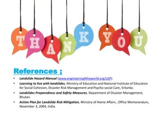 References ;
• Landslide Hazard Manual (www.engineering4theworld.org/LAP)
• Learning to live with landslides, Ministry of Education and National Institute of Education
for Social Cohesion, Disaster Risk Management and Psycho-social Care, Srilanka.
• Landslides Preparedness and Safety Measures, Department of Disaster Management,
Bhutan.
• Action Plan for Landslide Risk Mitigation, Ministry of Home Affairs , Office Memorandum,
November 3, 2004, India.
 