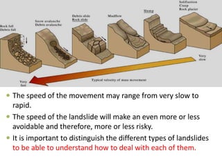  The speed of the movement may range from very slow to
rapid.
 The speed of the landslide will make an even more or less
avoidable and therefore, more or less risky.
 It is important to distinguish the different types of landslides
to be able to understand how to deal with each of them.
 