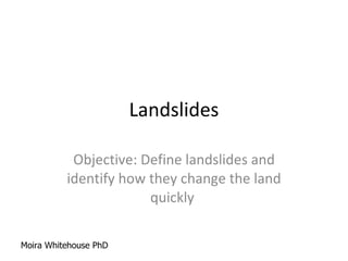 Landslides Objective: Define landslides and identify how they change the land quickly  Moira Whitehouse PhD 