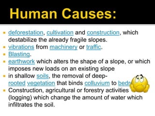  deforestation, cultivation and construction, which
destabilize the already fragile slopes.
 vibrations from machinery or traffic.
 Blasting.
 earthwork which alters the shape of a slope, or which
imposes new loads on an existing slope
 in shallow soils, the removal of deep-
rooted vegetation that binds colluvium to bedrock.
 Construction, agricultural or forestry activities
(logging) which change the amount of water which
infiltrates the soil.
 