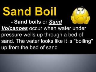 - Sand boils or Sand
Volcanoes occur when water under
pressure wells up through a bed of
sand. The water looks like it is "boiling"
up from the bed of sand
 