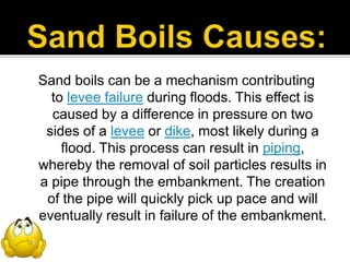 Sand boils can be a mechanism contributing
to levee failure during floods. This effect is
caused by a difference in pressure on two
sides of a levee or dike, most likely during a
flood. This process can result in piping,
whereby the removal of soil particles results in
a pipe through the embankment. The creation
of the pipe will quickly pick up pace and will
eventually result in failure of the embankment.
 