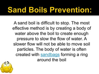 A sand boil is difficult to stop. The most
effective method is by creating a body of
water above the boil to create enough
pressure to slow the flow of water. A
slower flow will not be able to move soil
particles. The body of water is often
created with sandbags forming a ring
around the boil
 