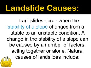 Landslides occur when the
stability of a slope changes from a
stable to an unstable condition. A
change in the stability of a slope can
be caused by a number of factors,
acting together or alone. Natural
causes of landslides include:
 