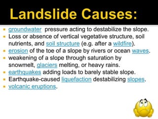  groundwater pressure acting to destabilize the slope.
 Loss or absence of vertical vegetative structure, soil
nutrients, and soil structure (e.g. after a wildfire).
 erosion of the toe of a slope by rivers or ocean waves.
 weakening of a slope through saturation by
snowmelt, glaciers melting, or heavy rains.
 earthquakes adding loads to barely stable slope.
 Earthquake-caused liquefaction destabilizing slopes.
 volcanic eruptions.
 