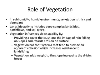 Role of Vegetation
• In subhumid to humid environments, vegetation is thick and
abundant
• Landslide activity includes deep complex landslides,
earthflows, and soil creep.
• Vegetation influences slope stability by:
– Providing a cover that cushions the impact of rain falling
on slopes and retards erosion on surface
– Vegetation has root systems that tend to provide an
apparent cohesion which increases resistance to
landsliding
– Vegetation adds weight to the slope increasing the driving
forces
 