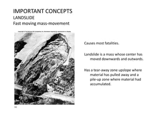 IMPORTANT CONCEPTS
LANDSLIDE
Fast moving mass-movement
Causes most fatalities.
Landslide is a mass whose center has
moved downwards and outwards.
Has a tear-away zone upslope where
material has pulled away and a
pile-up zone where material had
accumulated.
 