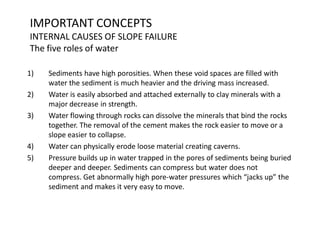 IMPORTANT CONCEPTS
INTERNAL CAUSES OF SLOPE FAILURE
The five roles of water
1) Sediments have high porosities. When these void spaces are filled with
water the sediment is much heavier and the driving mass increased.
2) Water is easily absorbed and attached externally to clay minerals with a
major decrease in strength.
3) Water flowing through rocks can dissolve the minerals that bind the rocks
together. The removal of the cement makes the rock easier to move or a
slope easier to collapse.
4) Water can physically erode loose material creating caverns.
5) Pressure builds up in water trapped in the pores of sediments being buried
deeper and deeper. Sediments can compress but water does not
compress. Get abnormally high pore-water pressures which “jacks up” the
sediment and makes it very easy to move.
 