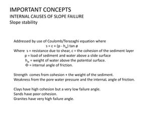 IMPORTANT CONCEPTS
INTERNAL CAUSES OF SLOPE FAILURE
Slope stability
Addressed by use of Coulomb/Terazaghi equation where
s = c + (p - hw) tan ø
Where s = resistance due to shear, c = the cohesion of the sediment layer
p = load of sediment and water above a slide surface
hw = weight of water above the potential surface.
F = internal angle of friction.
Strength comes from cohesion + the weight of the sediment.
Weakness from the pore water pressure and the internaL angle of friction.
Clays have high cohesion but a very low failure angle.
Sands have poor cohesion.
Granites have very high failure angle.
 