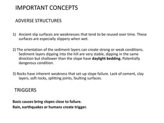 IMPORTANT CONCEPTS
ADVERSE STRUCTURES
1) Ancient slip surfaces are weaknesses that tend to be reused over time. These
surfaces are especially slippery when wet.
2) The orientation of the sediment layers can create strong or weak conditions.
Sediment layers dipping into the hill are very stable, dipping in the same
direction but shallower than the slope have daylight bedding. Potentially
dangerous condition.
3) Rocks have inherent weakness that set-up slope failure. Lack of cement, clay
layers, soft rocks, splitting joints, faulting surfaces.
TRIGGERS
Basic causes bring slopes close to failure.
Rain, earthquakes or humans create trigger.
 