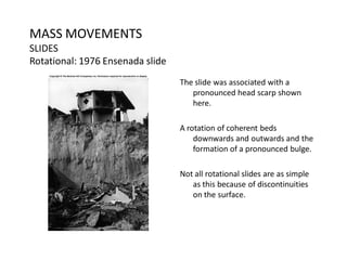 MASS MOVEMENTS
SLIDES
Rotational: 1976 Ensenada slide
The slide was associated with a
pronounced head scarp shown
here.
A rotation of coherent beds
downwards and outwards and the
formation of a pronounced bulge.
Not all rotational slides are as simple
as this because of discontinuities
on the surface.
 