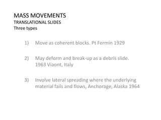 MASS MOVEMENTS
TRANSLATIONAL SLIDES
Three types
1) Move as coherent blocks. Pt Fermin 1929
2) May deform and break-up as a debris slide.
1963 Viaont, Italy
3) Involve lateral spreading where the underlying
material fails and flows, Anchorage, Alaska 1964
 