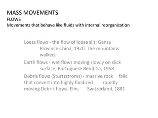 MASS MOVEMENTS
FLOWS
Movements that behave like fluids with internal reorganization
Loess flows - the flow of loose silt, Gansu
Province China, 1920. The mountains
walked.
Earth flows - wet flows moving slowly on slick
surface, Portuguese Bend Ca, 1958
Debris flows (Sturtzstroms) - massive rock falls
that convert into highly fluidized rapidly
moving Debris flows. Elm, Switzerland, 1881
 