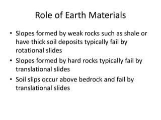 Role of Earth Materials
• Slopes formed by weak rocks such as shale or
have thick soil deposits typically fail by
rotational slides
• Slopes formed by hard rocks typically fail by
translational slides
• Soil slips occur above bedrock and fail by
translational slides
 