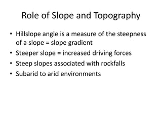 Role of Slope and Topography
• Hillslope angle is a measure of the steepness
of a slope = slope gradient
• Steeper slope = increased driving forces
• Steep slopes associated with rockfalls
• Subarid to arid environments
 