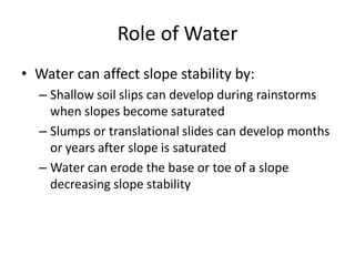 Role of Water
• Water can affect slope stability by:
– Shallow soil slips can develop during rainstorms
when slopes become saturated
– Slumps or translational slides can develop months
or years after slope is saturated
– Water can erode the base or toe of a slope
decreasing slope stability
 