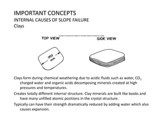 IMPORTANT CONCEPTS
INTERNAL CAUSES OF SLOPE FAILURE
Clays
Clays form during chemical weathering due to acidic fluids such as water, CO2
charged water and organic acids decomposing minerals created at high
pressures and temperatures.
Creates totally different internal structure. Clay minerals are built like books and
have many unfilled atomic positions in the crystal structure.
Typically can have their strength dramatically reduced by adding water which also
causes expansion.
 