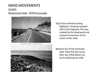 MASS MOVEMENTS
SLIDES
Rotational slide: 1976 Ensenada
Top) View northward along
Highway 1 showing seaward
shift of the highway. This was
created by the downward and
outward movement of the
center of the slide.
Bottom) Toe of the Ensenada
slide. Note that the ocean
floor was lifted above sea
level stabilizing the slide.
 