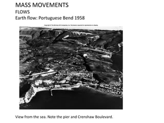 MASS MOVEMENTS
FLOWS
Earth flow: Portuguese Bend 1958
View from the sea. Note the pier and Crenshaw Boulevard.
 