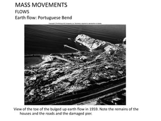 MASS MOVEMENTS
FLOWS
Earth flow: Portuguese Bend
View of the toe of the bulged up earth flow in 1959. Note the remains of the
houses and the roads and the damaged pier.
 