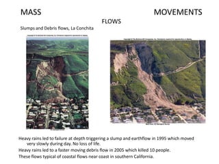 MASS MOVEMENTS
FLOWS
Slumps and Debris flows, La Conchita
Heavy rains led to failure at depth triggering a slump and earthflow in 1995 which moved
very slowly during day. No loss of life.
Heavy rains led to a faster moving debris flow in 2005 which killed 10 people.
These flows typical of coastal flows near coast in southern California.
 