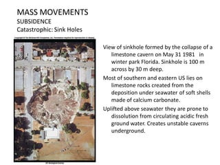 MASS MOVEMENTS
SUBSIDENCE
Catastrophic: Sink Holes
View of sinkhole formed by the collapse of a
limestone cavern on May 31 1981 in
winter park Florida. Sinkhole is 100 m
across by 30 m deep.
Most of southern and eastern US lies on
limestone rocks created from the
deposition under seawater of soft shells
made of calcium carbonate.
Uplifted above seawater they are prone to
dissolution from circulating acidic fresh
ground water. Creates unstable caverns
underground.
 