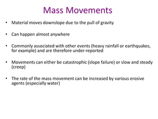 Mass Movements
• Material moves downslope due to the pull of gravity
• Can happen almost anywhere
• Commonly associated with other events (heavy rainfall or earthquakes,
for example) and are therefore under-reported
• Movements can either be catastrophic (slope failure) or slow and steady
(creep)
• The rate of the mass movement can be increased by various erosive
agents (especially water)
 