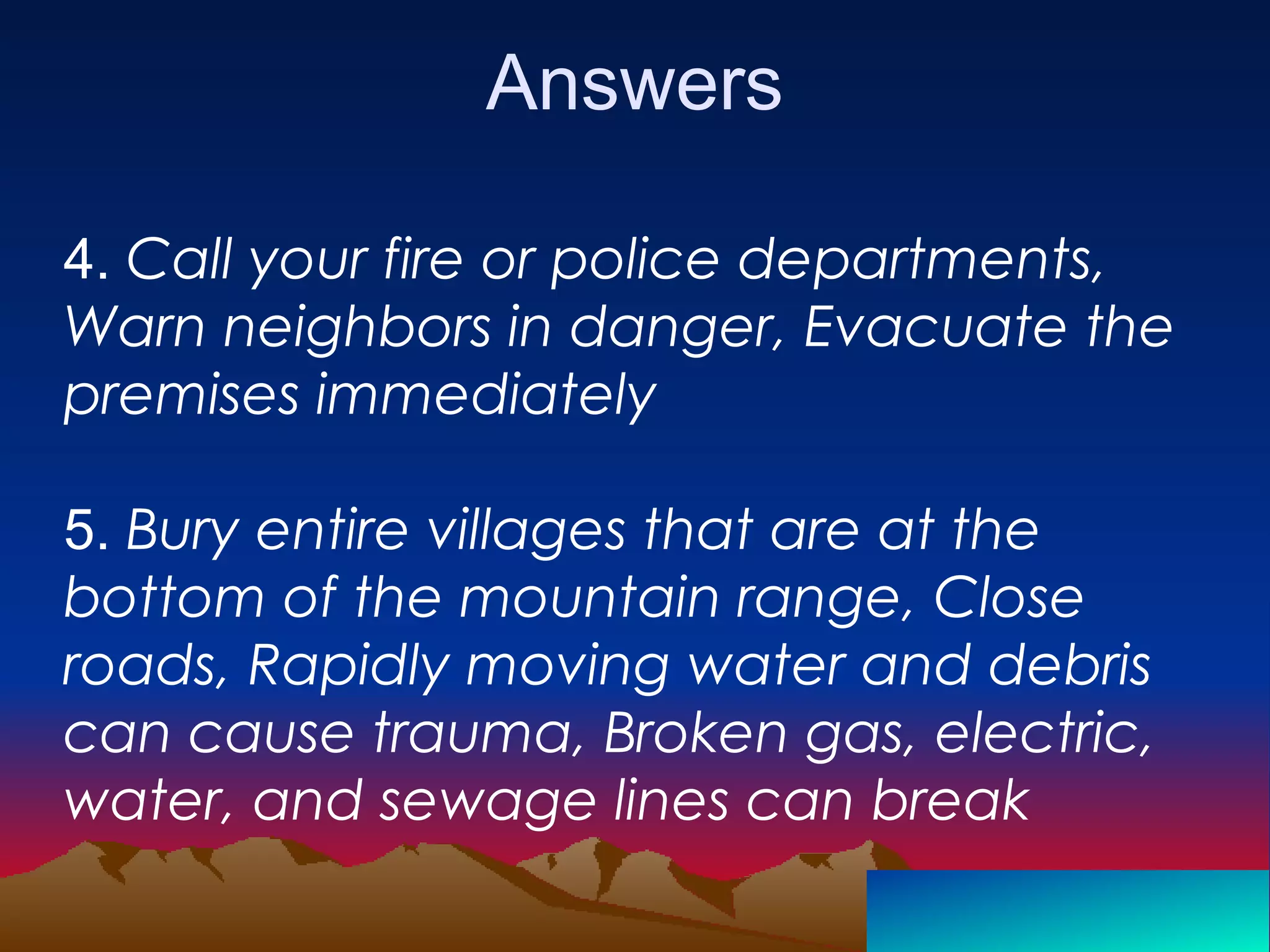 Answers
4. Call your fire or police departments,
Warn neighbors in danger, Evacuate the
premises immediately
5. Bury entire villages that are at the
bottom of the mountain range, Close
roads, Rapidly moving water and debris
can cause trauma, Broken gas, electric,
water, and sewage lines can break
 