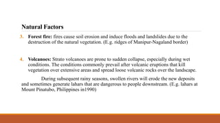 3. Forest fire: fires cause soil erosion and induce floods and landslides due to the
destruction of the natural vegetation. (E.g. ridges of Manipur-Nagaland border)
4. Volcanoes: Strato volcanoes are prone to sudden collapse, especially during wet
conditions. The conditions commonly prevail after volcanic eruptions that kill
vegetation over extensive areas and spread loose volcanic rocks over the landscape.
During subsequent rainy seasons, swollen rivers will erode the new deposits
and sometimes generate lahars that are dangerous to people downstream. (E.g. lahars at
Mount Pinatubo, Philippines in1990)
Natural Factors
 